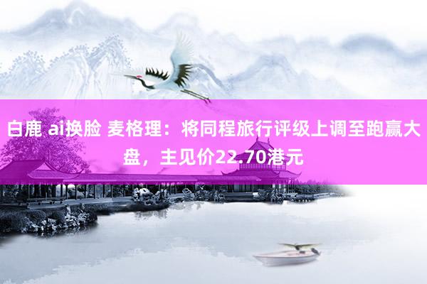 白鹿 ai换脸 麦格理：将同程旅行评级上调至跑赢大盘，主见价22.70港元