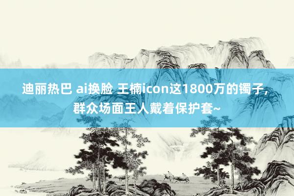 迪丽热巴 ai换脸 王楠icon这1800万的镯子， 群众场面王人戴着保护套~