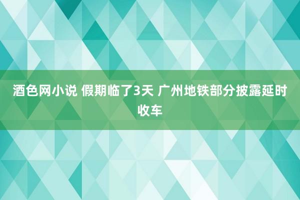 酒色网小说 假期临了3天 广州地铁部分披露延时收车