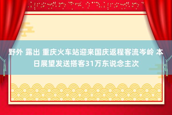 野外 露出 重庆火车站迎来国庆返程客流岑岭 本日展望发送搭客31万东说念主次