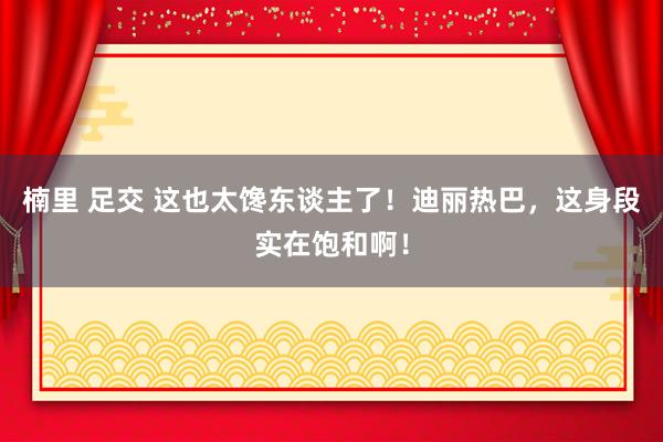 楠里 足交 这也太馋东谈主了！迪丽热巴，这身段实在饱和啊！