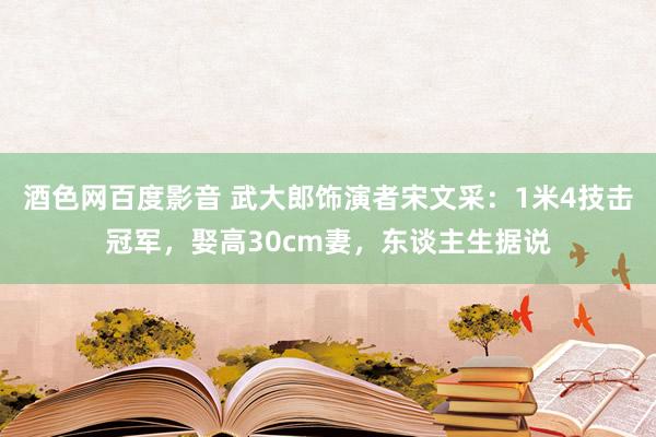 酒色网百度影音 武大郎饰演者宋文采：1米4技击冠军，娶高30cm妻，东谈主生据说