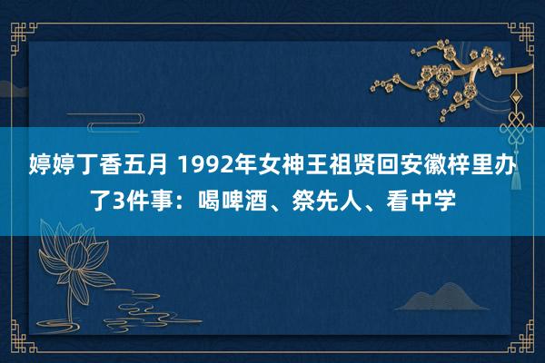 婷婷丁香五月 1992年女神王祖贤回安徽梓里办了3件事：喝啤酒、祭先人、看中学