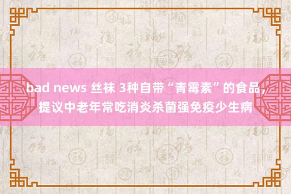 bad news 丝袜 3种自带“青霉素”的食品，提议中老年常吃消炎杀菌强免疫少生病