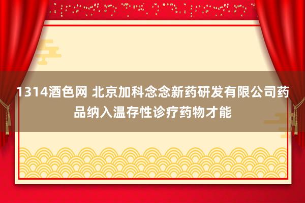 1314酒色网 北京加科念念新药研发有限公司药品纳入温存性诊疗药物才能