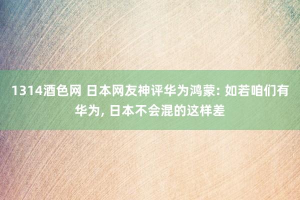 1314酒色网 日本网友神评华为鸿蒙: 如若咱们有华为， 日本不会混的这样差