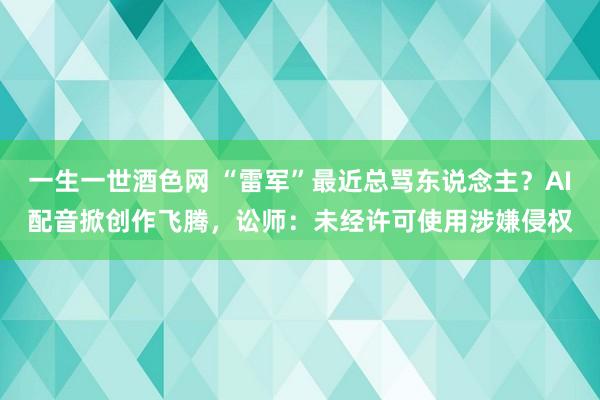 一生一世酒色网 “雷军”最近总骂东说念主？AI配音掀创作飞腾，讼师：未经许可使用涉嫌侵权