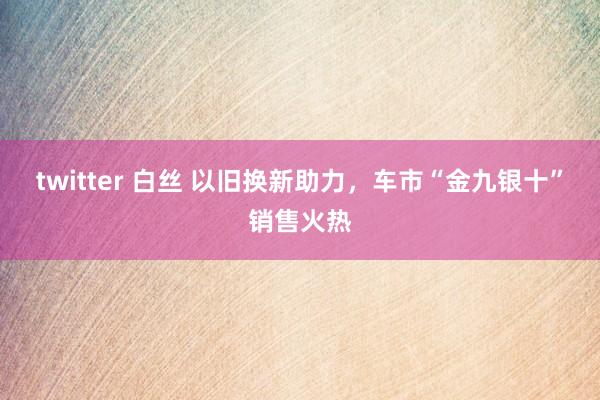 twitter 白丝 以旧换新助力，车市“金九银十”销售火热