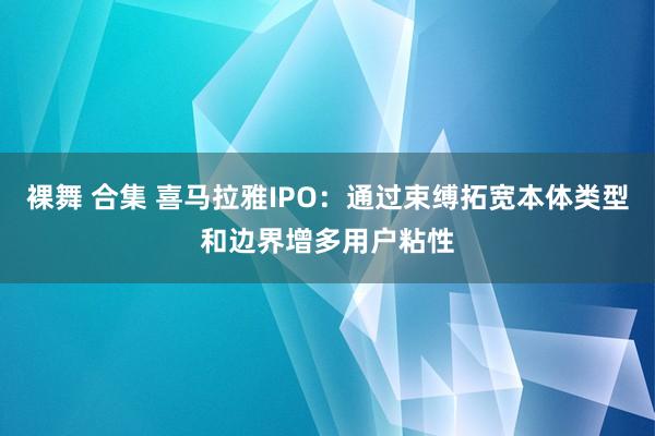 裸舞 合集 喜马拉雅IPO：通过束缚拓宽本体类型和边界增多用户粘性