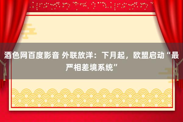 酒色网百度影音 外联放洋：下月起，欧盟启动“最严相差境系统”