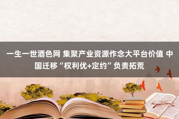 一生一世酒色网 集聚产业资源作念大平台价值 中国迁移“权利优+定约”负责拓荒