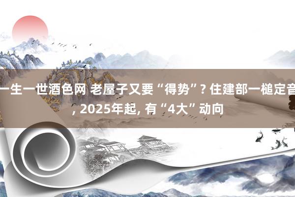 一生一世酒色网 老屋子又要“得势”? 住建部一槌定音， 2025年起， 有“4大”动向