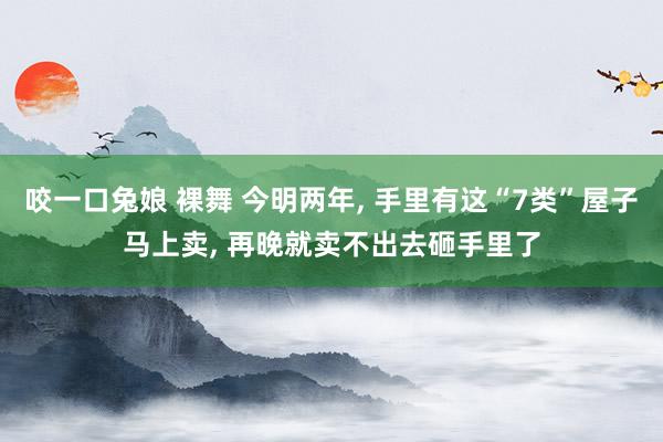 咬一口兔娘 裸舞 今明两年， 手里有这“7类”屋子马上卖， 再晚就卖不出去砸手里了