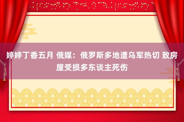 婷婷丁香五月 俄媒：俄罗斯多地遭乌军热切 致房屋受损多东谈主死伤