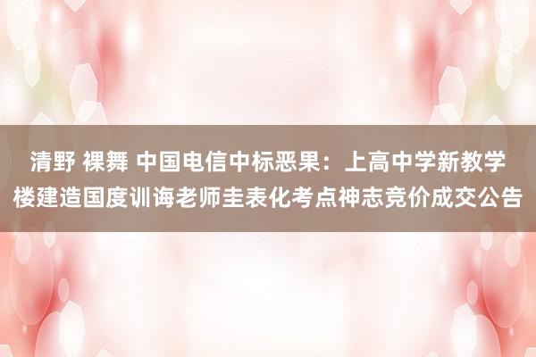 清野 裸舞 中国电信中标恶果：上高中学新教学楼建造国度训诲老师圭表化考点神志竞价成交公告