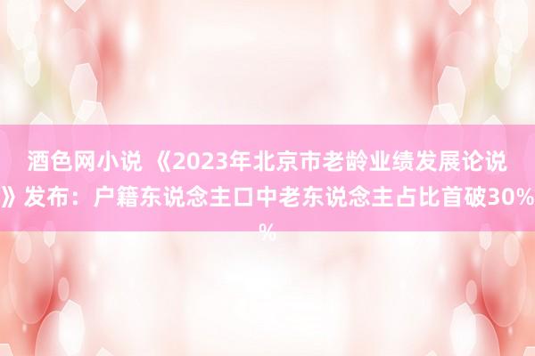 酒色网小说 《2023年北京市老龄业绩发展论说》发布：户籍东说念主口中老东说念主占比首破30%