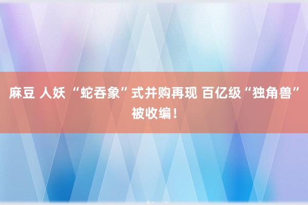 麻豆 人妖 “蛇吞象”式并购再现 百亿级“独角兽”被收编！