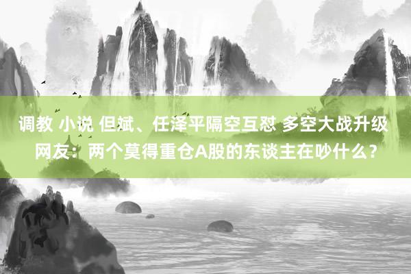 调教 小说 但斌、任泽平隔空互怼 多空大战升级 网友：两个莫得重仓A股的东谈主在吵什么？