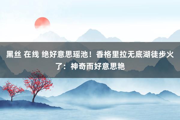 黑丝 在线 绝好意思瑶池！香格里拉无底湖徒步火了：神奇而好意思艳