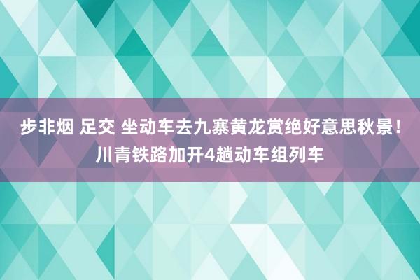 步非烟 足交 坐动车去九寨黄龙赏绝好意思秋景！川青铁路加开4趟动车组列车