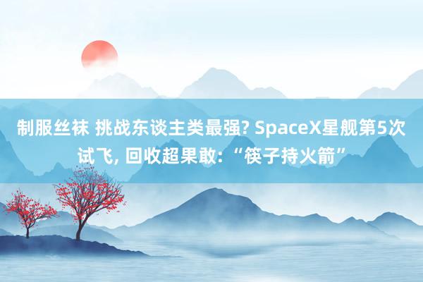 制服丝袜 挑战东谈主类最强? SpaceX星舰第5次试飞， 回收超果敢: “筷子持火箭”