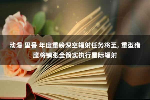 动漫 里番 年度重磅深空辐射任务将至， 重型猎鹰将铺张全箭实执行星际辐射