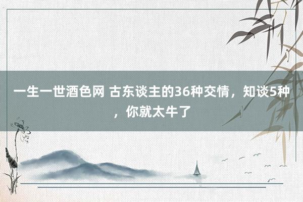 一生一世酒色网 古东谈主的36种交情，知谈5种，你就太牛了