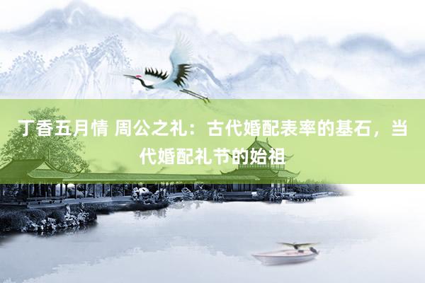 丁香五月情 周公之礼：古代婚配表率的基石，当代婚配礼节的始祖