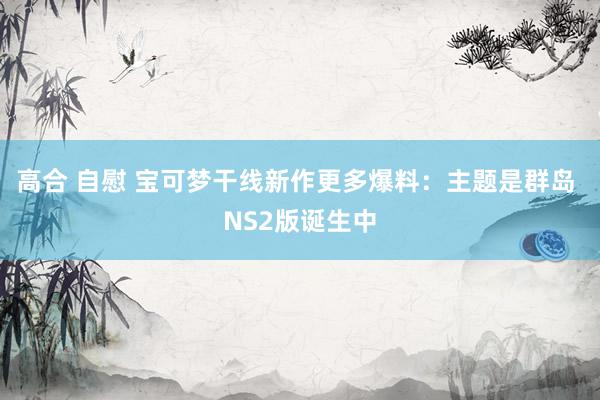 高合 自慰 宝可梦干线新作更多爆料：主题是群岛 NS2版诞生中