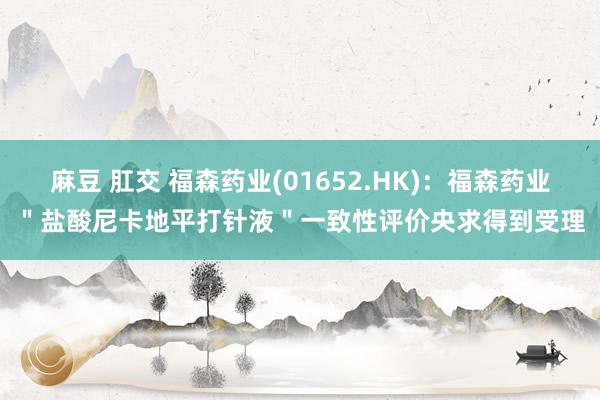 麻豆 肛交 福森药业(01652.HK)：福森药业＂盐酸尼卡地平打针液＂一致性评价央求得到受理