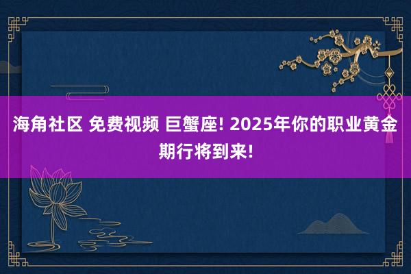 海角社区 免费视频 巨蟹座! 2025年你的职业黄金期行将到来!