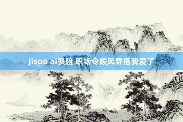 jisoo ai换脸 职场令嫒风穿搭我爱了