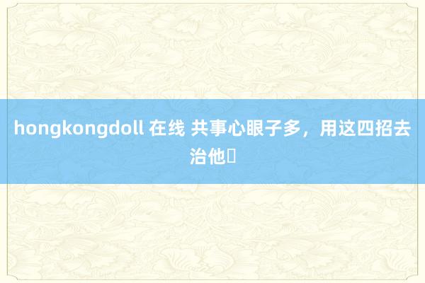 hongkongdoll 在线 共事心眼子多，用这四招去治他❗