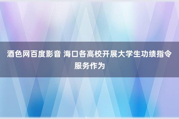 酒色网百度影音 海口各高校开展大学生功绩指令服务作为