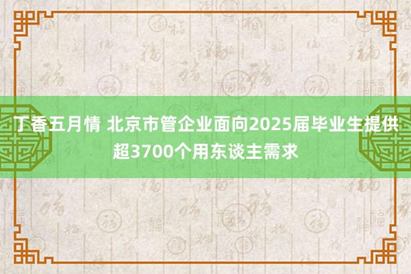 丁香五月情 北京市管企业面向2025届毕业生提供超3700个用东谈主需求