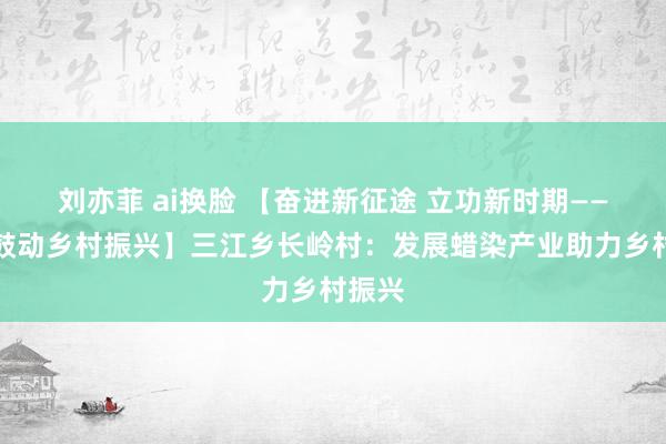 刘亦菲 ai换脸 【奋进新征途 立功新时期——全面鼓动乡村振兴】三江乡长岭村：发展蜡染产业助力乡村振兴