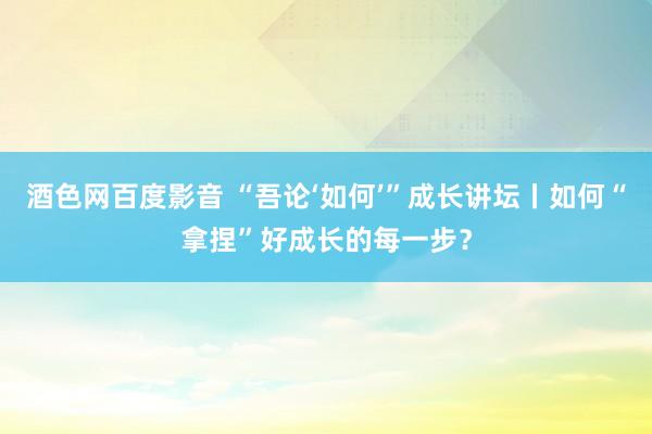 酒色网百度影音 “吾论‘如何’”成长讲坛丨如何“拿捏”好成长的每一步？