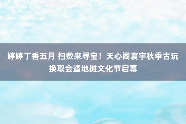 婷婷丁香五月 扫数来寻宝！天心阁寰宇秋季古玩换取会暨地摊文化节启幕