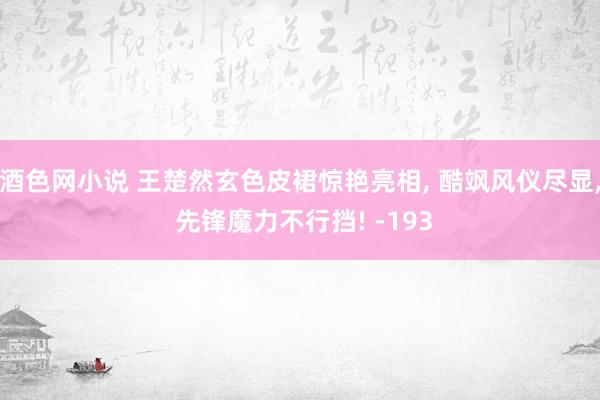 酒色网小说 王楚然玄色皮裙惊艳亮相， 酷飒风仪尽显， 先锋魔力不行挡! -193