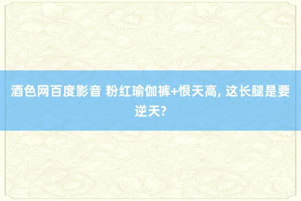 酒色网百度影音 粉红瑜伽裤+恨天高， 这长腿是要逆天?