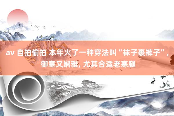 av 自拍偷拍 本年火了一种穿法叫“袜子裹裤子”， 御寒又娴雅， 尤其合适老寒腿