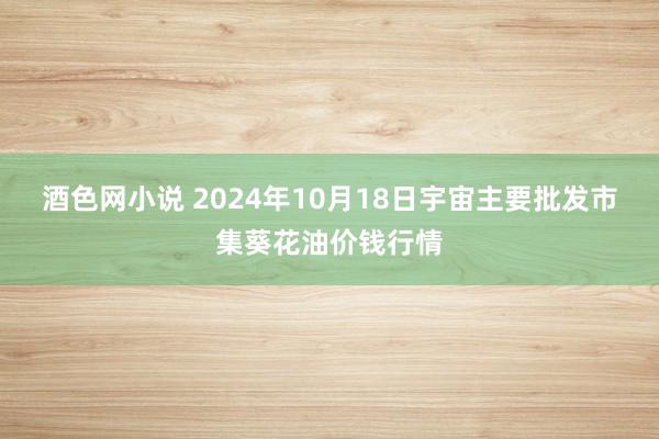 酒色网小说 2024年10月18日宇宙主要批发市集葵花油价钱行情