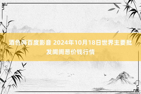 酒色网百度影音 2024年10月18日世界主要批发阛阓葱价钱行情