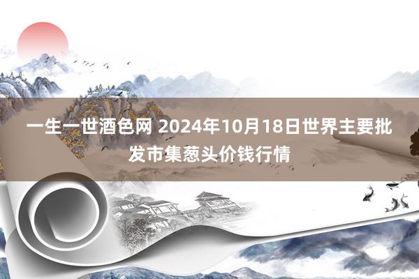 一生一世酒色网 2024年10月18日世界主要批发市集葱头价钱行情