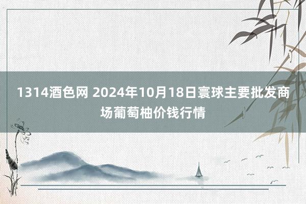 1314酒色网 2024年10月18日寰球主要批发商场葡萄柚价钱行情