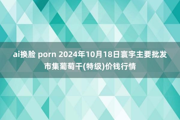 ai换脸 porn 2024年10月18日寰宇主要批发市集葡萄干(特级)价钱行情