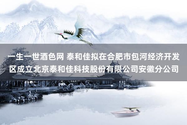 一生一世酒色网 泰和佳拟在合肥市包河经济开发区成立北京泰和佳科技股份有限公司安徽分公司