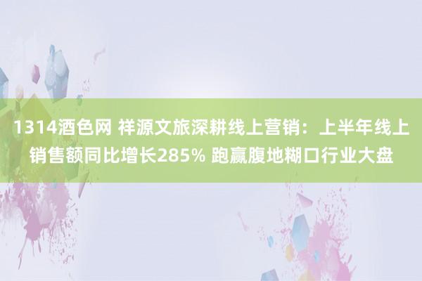 1314酒色网 祥源文旅深耕线上营销：上半年线上销售额同比增长285% 跑赢腹地糊口行业大盘