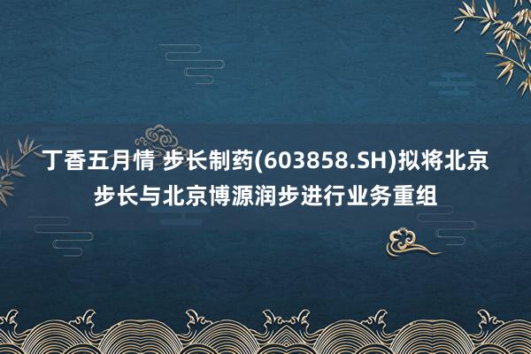 丁香五月情 步长制药(603858.SH)拟将北京步长与北京博源润步进行业务重组