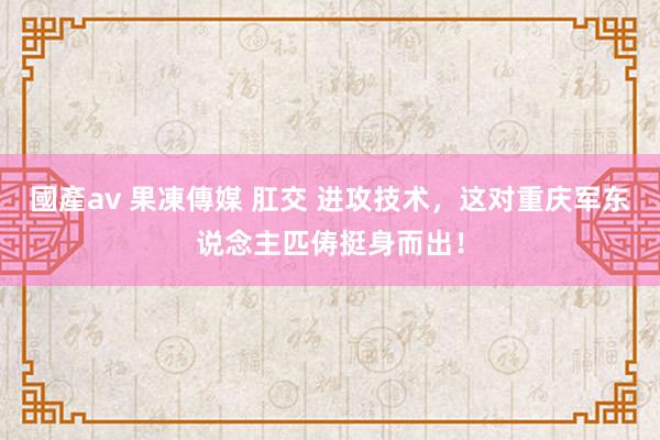 國產av 果凍傳媒 肛交 进攻技术，这对重庆军东说念主匹俦挺身而出！